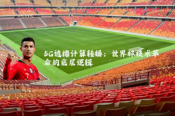 5G边缘计算转播：世界杯技术革命的底层逻辑